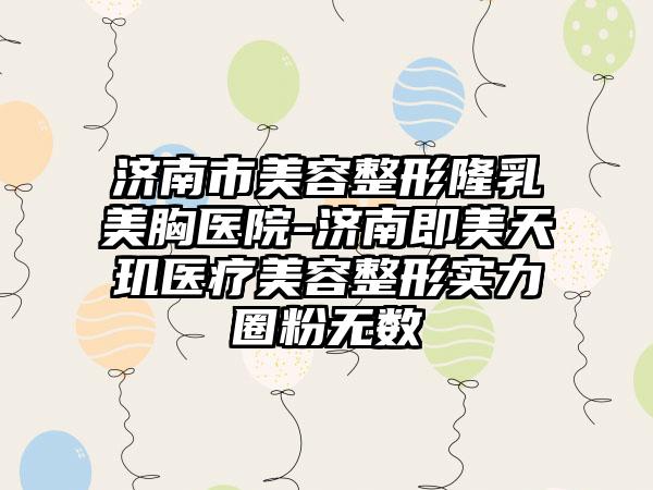 济南市美容整形隆乳美胸医院-济南即美天玑医疗美容整形实力圈粉无数