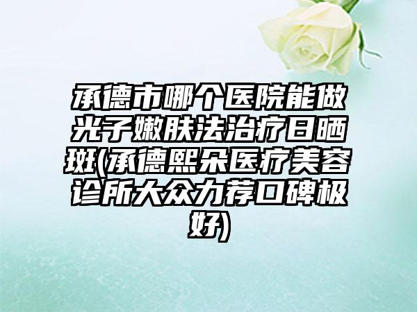 承德市哪个医院能做光子嫩肤法治疗日晒斑(承德熙朵医疗美容诊所大众力荐口碑极好)