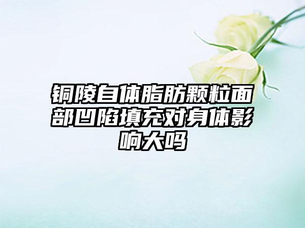 铜陵自体脂肪颗粒面部凹陷填充对身体影响大吗