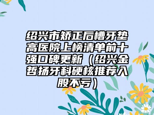 绍兴市矫正后槽牙垫高医院上榜清单前十强口碑更新（绍兴金哲扬牙科硬核推荐入股不亏）