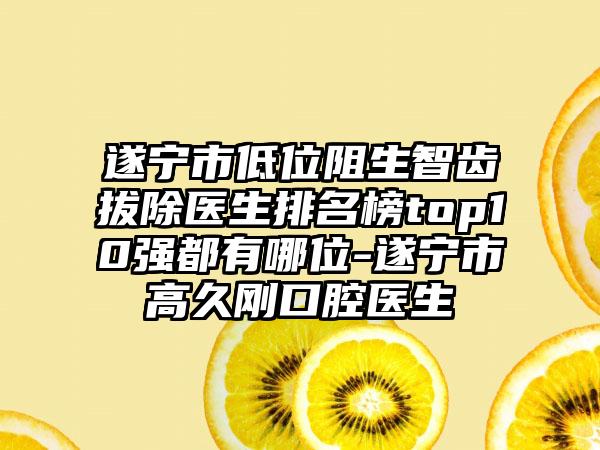 遂宁市低位阻生智齿拔除医生排名榜top10强都有哪位-遂宁市高久刚口腔医生