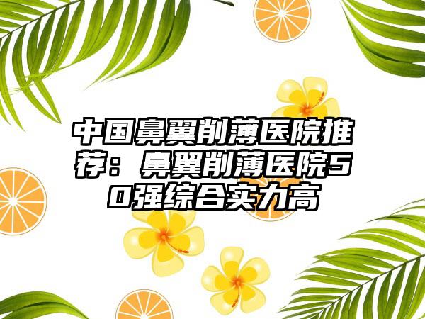 中国鼻翼削薄医院推荐：鼻翼削薄医院50强综合实力高