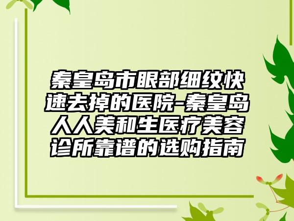 秦皇岛市眼部细纹快速去掉的医院-秦皇岛人人美和生医疗美容诊所靠谱的选购指南