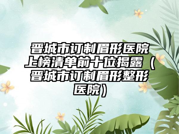 晋城市订制眉形医院上榜清单前十位揭露（晋城市订制眉形整形医院）