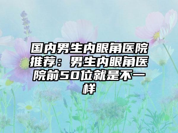 国内男生内眼角医院推荐：男生内眼角医院前50位就是不一样