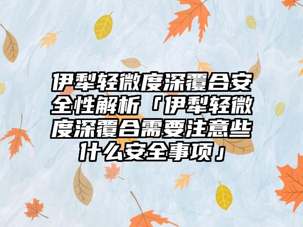 伊犁轻微度深覆合安全性解析「伊犁轻微度深覆合需要注意些什么安全事项」