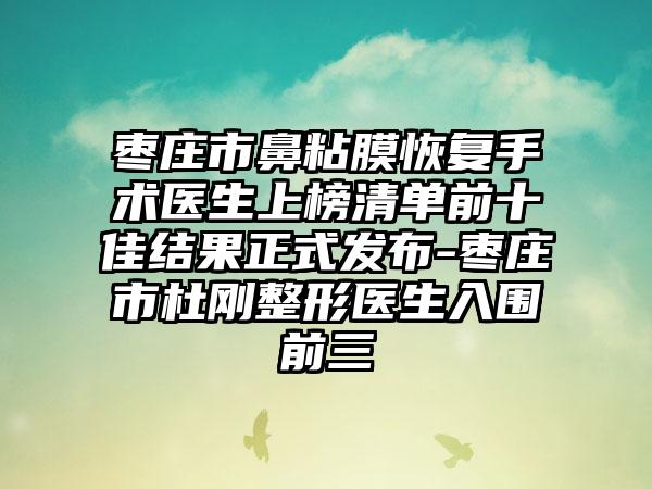 枣庄市鼻粘膜恢复手术医生上榜清单前十佳结果正式发布-枣庄市杜刚整形医生入围前三