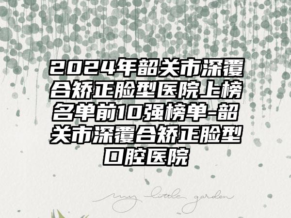 2024年韶关市深覆合矫正脸型医院上榜名单前10强榜单-韶关市深覆合矫正脸型口腔医院