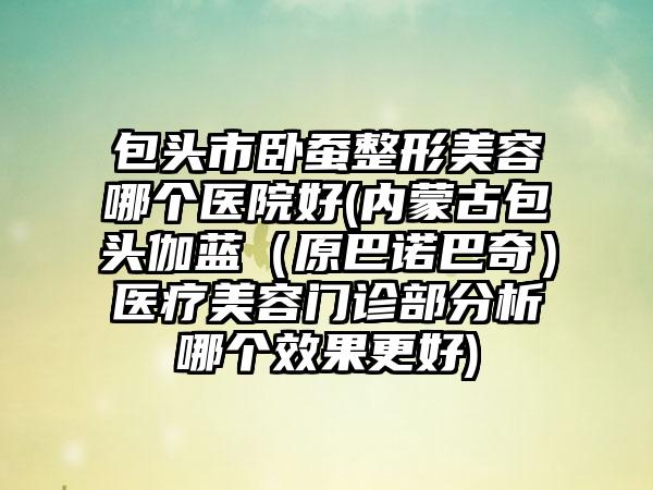 包头市卧蚕整形美容哪个医院好(内蒙古包头伽蓝（原巴诺巴奇）医疗美容门诊部分析哪个效果更好)