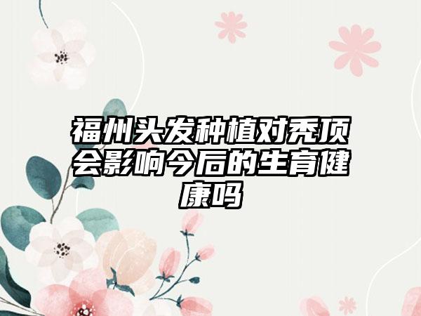 福州头发种植对秃顶会影响今后的生育健康吗