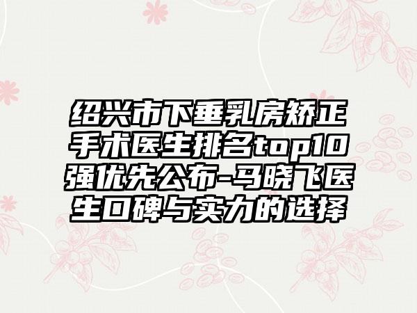 绍兴市下垂乳房矫正手术医生排名top10强优先公布-马晓飞医生口碑与实力的选择