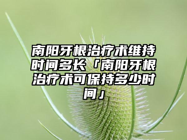 南阳牙根治疗术维持时间多长「南阳牙根治疗术可保持多少时间」