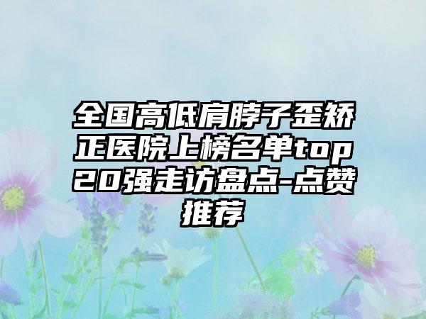 全国高低肩脖子歪矫正医院上榜名单top20强走访盘点-点赞推荐