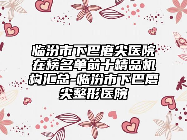 临汾市下巴磨尖医院在榜名单前十精品机构汇总-临汾市下巴磨尖整形医院