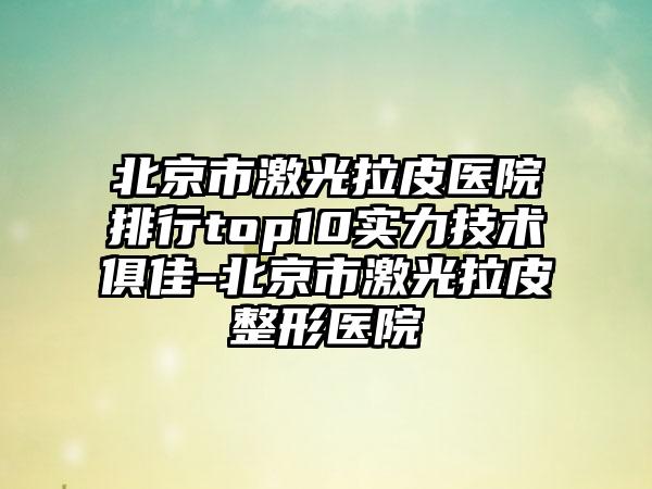 北京市激光拉皮医院排行top10实力技术俱佳-北京市激光拉皮整形医院