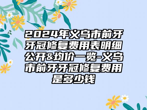 2024年义乌市前牙牙冠修复费用表明细公开&均价一览-义乌市前牙牙冠修复费用是多少钱