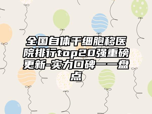 全国自体干细胞移医院排行top20强重磅更新-实力口碑一一盘点