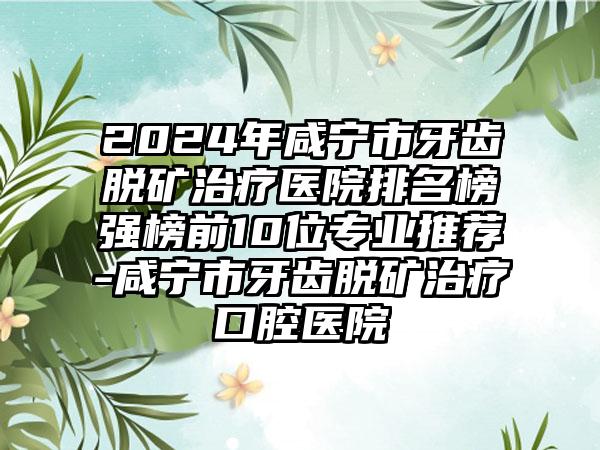 2024年咸宁市牙齿脱矿治疗医院排名榜强榜前10位专业推荐-咸宁市牙齿脱矿治疗口腔医院