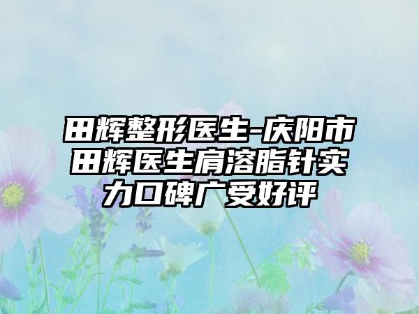 田辉整形医生-庆阳市田辉医生肩溶脂针实力口碑广受好评