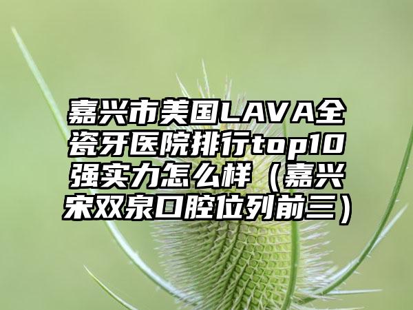 嘉兴市美国LAVA全瓷牙医院排行top10强实力怎么样（嘉兴宋双泉口腔位列前三）