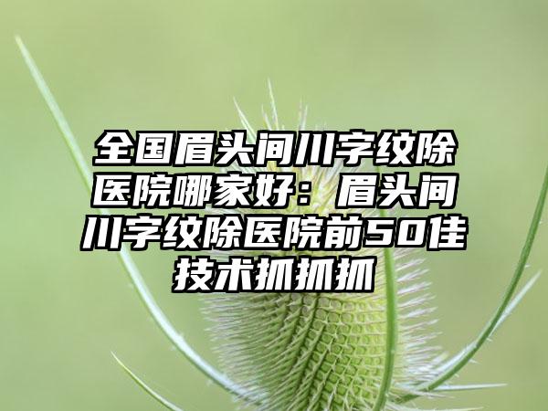 全国眉头间川字纹除医院哪家好：眉头间川字纹除医院前50佳技术抓抓抓