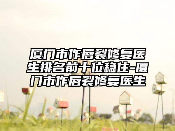 厦门市作唇裂修复医生排名前十位稳住-厦门市作唇裂修复医生