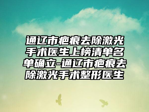 通辽市疤痕去除激光手术医生上榜清单名单确立-通辽市疤痕去除激光手术整形医生