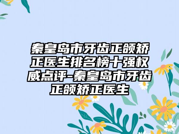 秦皇岛市牙齿正颌矫正医生排名榜十强权威点评-秦皇岛市牙齿正颌矫正医生