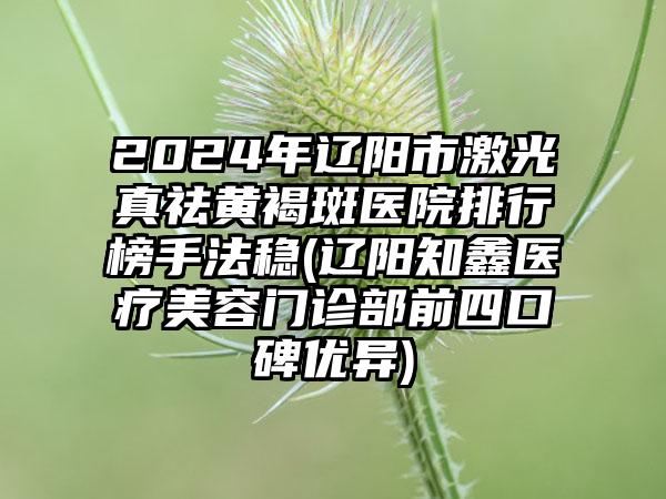 2024年辽阳市激光真祛黄褐斑医院排行榜手法稳(辽阳知鑫医疗美容门诊部前四口碑优异)