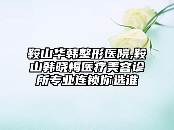 鞍山华韩整形医院,鞍山韩晓梅医疗美容诊所专业连锁你选谁