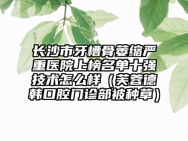 长沙市牙槽骨萎缩严重医院上榜名单十强技术怎么样（芙蓉德韩口腔门诊部被种草）