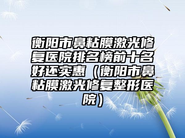 衡阳市鼻粘膜激光修复医院排名榜前十名好还实惠（衡阳市鼻粘膜激光修复整形医院）