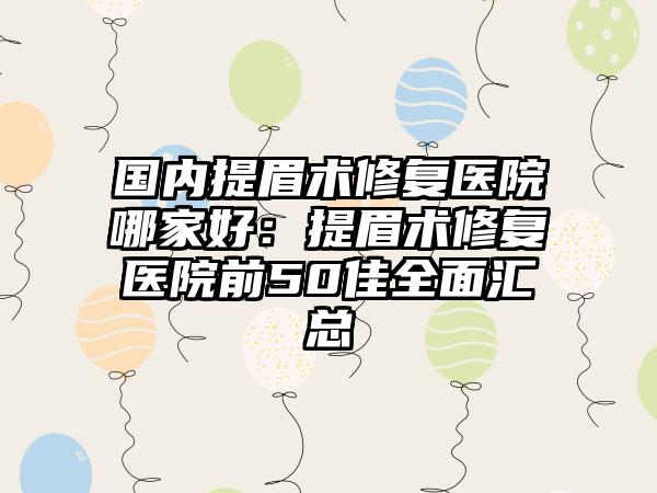 国内提眉术修复医院哪家好：提眉术修复医院前50佳全面汇总