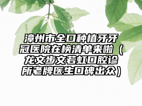 漳州市全口种植牙牙冠医院在榜清单来啦（龙文步文若虹口腔诊所老牌医生口碑出众）