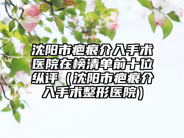 沈阳市疤痕介入手术医院在榜清单前十位纵评（沈阳市疤痕介入手术整形医院）