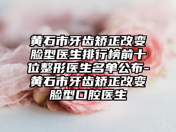 黄石市牙齿矫正改变脸型医生排行榜前十位整形医生名单公布-黄石市牙齿矫正改变脸型口腔医生