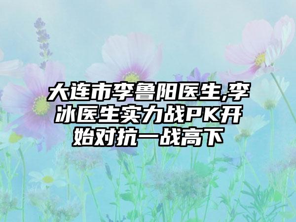 大连市李鲁阳医生,李冰医生实力战PK开始对抗一战高下