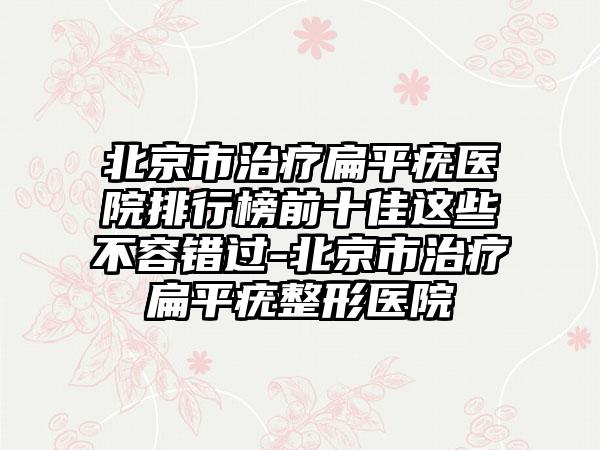 北京市治疗扁平疣医院排行榜前十佳这些不容错过-北京市治疗扁平疣整形医院