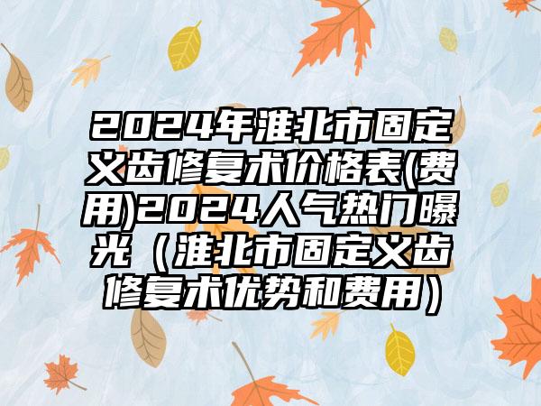 2024年淮北市固定义齿修复术价格表(费用)2024人气热门曝光（淮北市固定义齿修复术优势和费用）