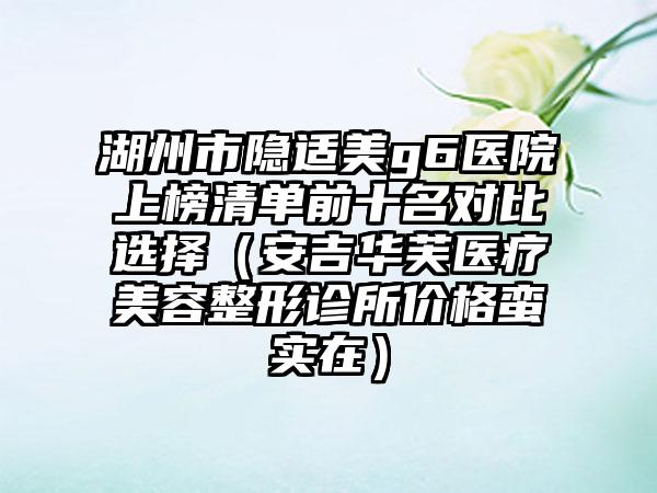 湖州市隐适美g6医院上榜清单前十名对比选择（安吉华芙医疗美容整形诊所价格蛮实在）