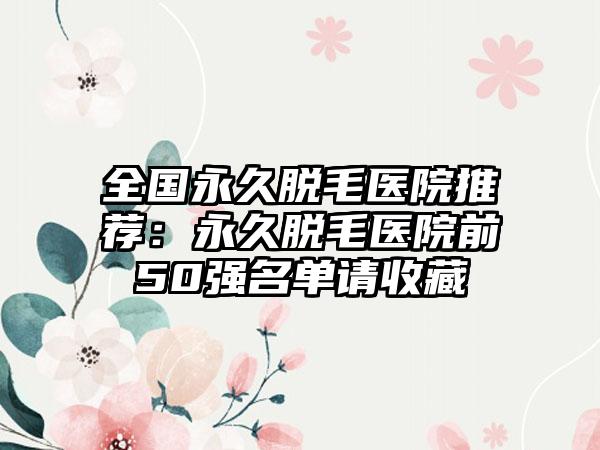 全国永久脱毛医院推荐：永久脱毛医院前50强名单请收藏