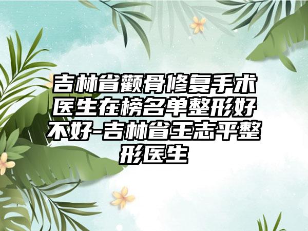 吉林省颧骨修复手术医生在榜名单整形好不好-吉林省王志平整形医生