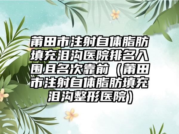 莆田市注射自体脂肪填充泪沟医院排名入围且名次靠前（莆田市注射自体脂肪填充泪沟整形医院）