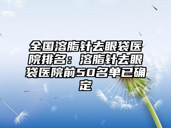 全国溶脂针去眼袋医院排名：溶脂针去眼袋医院前50名单已确定