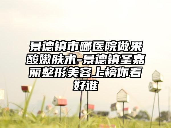 景德镇市哪医院做果酸嫩肤术-景德镇圣嘉丽整形美容上榜你看好谁