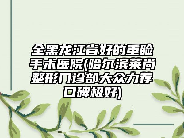 全黑龙江省好的重睑手术医院(哈尔滨莱尚整形门诊部大众力荐口碑极好)