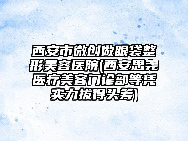 西安市微创做眼袋整形美容医院(西安思尧医疗美容门诊部等凭实力拔得头筹)