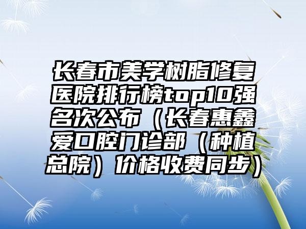 长春市美学树脂修复医院排行榜top10强名次公布（长春惠鑫爱口腔门诊部（种植总院）价格收费同步）