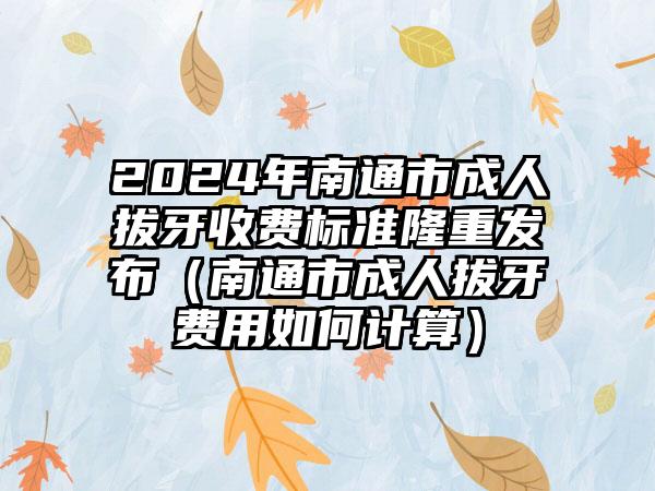 2024年南通市成人拔牙收费标准隆重发布（南通市成人拔牙费用如何计算）