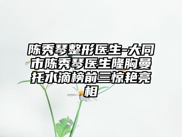 陈秀琴整形医生-大同市陈秀琴医生隆胸曼托水滴榜前三惊艳亮相